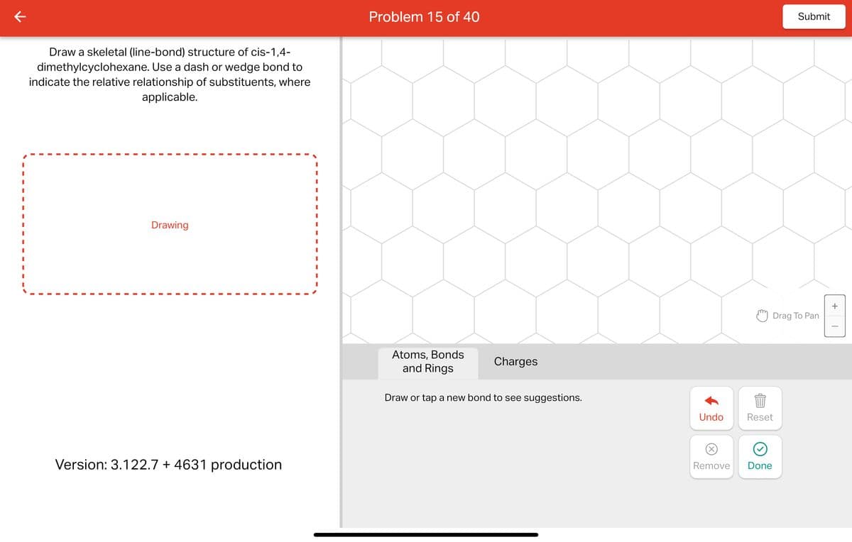 Draw a skeletal (line-bond) structure of cis-1,4-
dimethylcyclohexane. Use a dash or wedge bond to
indicate the relative relationship of substituents, where
applicable.
Drawing
Version: 3.122.7 +4631 production
Problem 15 of 40
Atoms, Bonds
and Rings
Charges
Draw or tap a new bond to see suggestions.
Undo
Reset
Remove Done
Submit
Drag To Pan
+
I