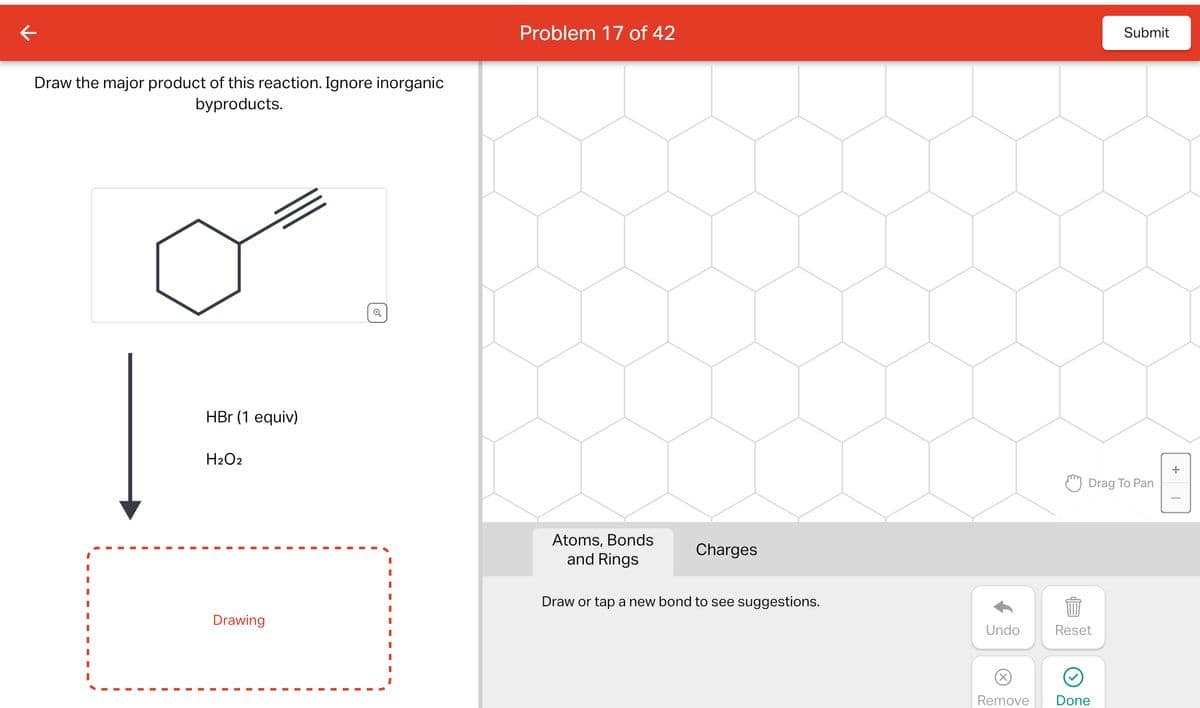 Draw the major product of this reaction. Ignore inorganic
byproducts.
HBr (1 equiv)
H2O2
Drawing
✓
I
Problem 17 of 42
Atoms, Bonds
and Rings
Charges
Draw or tap a new bond to see suggestions.
Undo
Remove
Drag To Pan
Reset
Submit
Done
+