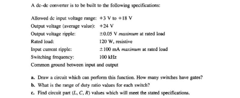 A de-de converter is to be built to the following specifications:
Allowed de input voltage range: +3 V to +18 V
Output voltage (average value):
+24 V
Output voltage ripple:
±0.05 V maximum at rated load
Rated load:
120 W, resistive
Input current ripple:
±100 mA maximum at rated load
Switching frequency:
100 kHz
Common ground between input and output
a. Draw a circuit which can perform this function. How many switches have gates?
b. What is the range of duty ratio values for each switch?
c. Find circuit part (L, C, R) values which will meet the stated specifications.