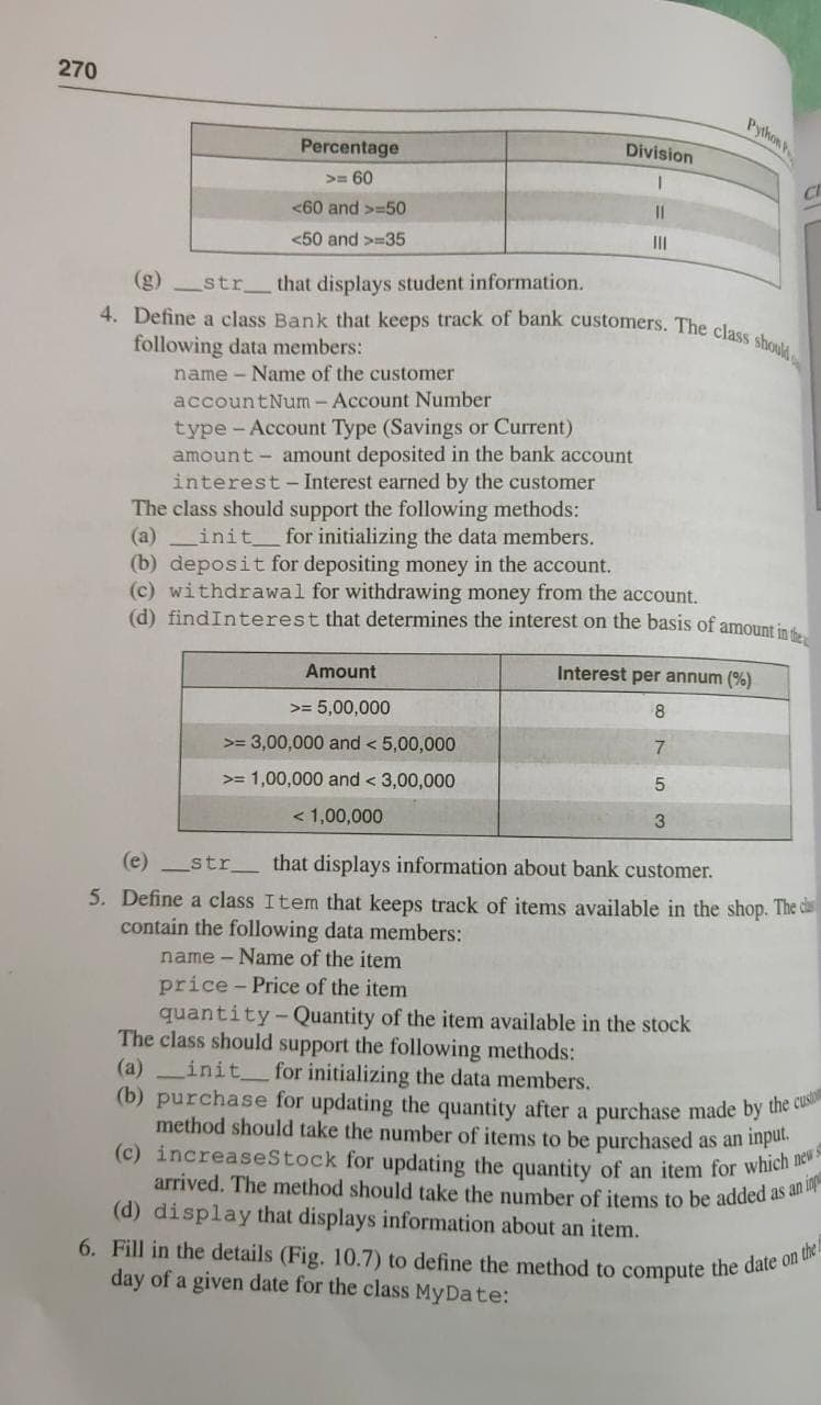 4. Define a class Bank that keeps track of bank customers. The class should
270
Python P
Division
Percentage
>= 60
<60 and >=50
II
<50 and >=35
(g)str_ that displays student information.
following data members:
name - Name of the customer
accountNum - Account Number
type -Account Type (Savings or Current)
amount - amount deposited in the bank account
interest- Interest earned by the customer
he class should support the following methods:
(a) init_ for initializing the data members.
(b) deposit for depositing money in the account.
(c) withdrawal for withdrawing money from the account.
(d) findInterest that determines the interest on the basis of amount in
Amount
Interest per annum (%)
8
>= 5,00,000
7.
>= 3,00,000 and < 5,00,000
>= 1,00,000 and < 3,00,000
< 1,00,000
3
(e) _str.
that displays information about bank customer.
5. Define a class Item that keeps track of items available in the shop. The ca
contain the following data members:
name - Name of the item
price - Price of the item
quantity-Quantity of the item available in the stock
The class should support the following methods:
(a) init_ for initializing the data members.
(b) purchase for updating the quantity after a purchase made by the to
method should take the number of items to be purchased as an inpu.
(c) increaseStock for updating the quantity of an item for which
arrived. The method should take the number of items to be added as an
(d) display that displays information about an item.
6. Fill in the details (Fig. 10.7) to define the method to compute the daie
day of a given date for the class MyDate:
