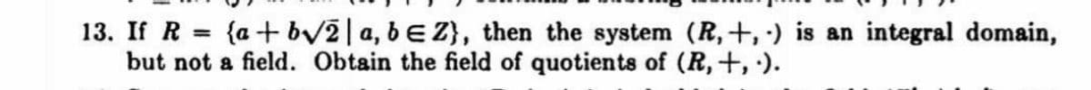 13. If R = {a+ bV2|a, bE Z}, then the system (R,+, ·) is an integral domain,
but not a field. Obtain the field of quotients of (R,+, ).
%3D
