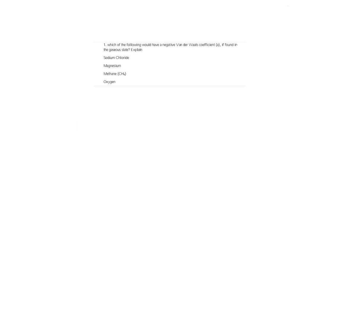 1. which of the following would have a negative Van der Waals coefficient (a), if found in
the gaseous state? Explain
Sodium Chloride
Magnesium
Methane (CH)
Oxygen

