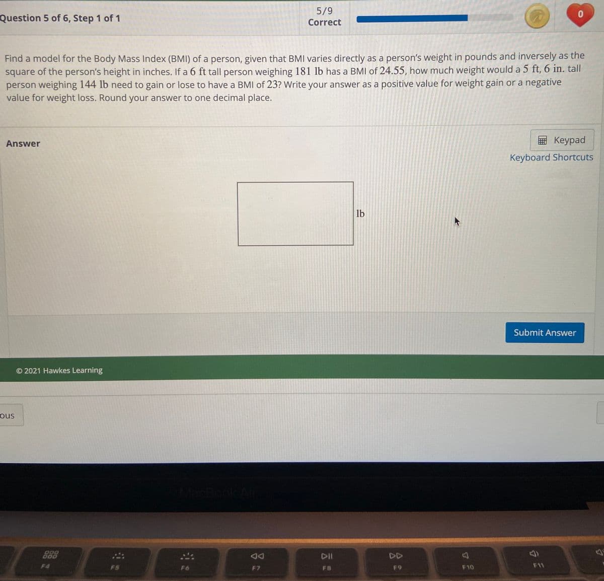 5/9
Question 5 of 6, Step 1 of 1
Correct
Find a model for the Body Mass Index (BMI) of a person, given that BMIl varies directly as a person's weight in pounds and inversely as the
square of the person's height in inches. If a 6 ft tall person weighing 181 lb has a BMI of 24.55, how much weight would a 5 ft, 6 in. tall
person weighing 144 lb need to gain or lose to have a BMI of 23? Write your answer as a positive value for weight gain or a negative
value for weight loss. Round your answer to one decimal place.
Answer
E Keypad
Keyboard Shortcuts
lb
Submit Answer
© 2021 Hawkes Learning
ous
MacBook
DII
DD
F4
F5
F6
F7
FB
F9
F10
F11
