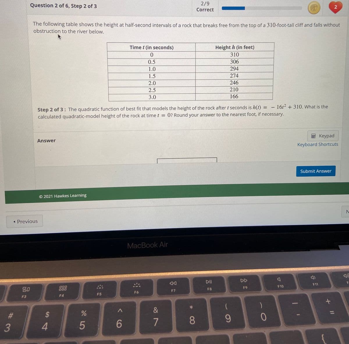 Question 2 of 6, Step 2 of 3
2/9
Correct
The following table shows the height at half-second intervals of a rock that breaks free from the top of a 310-foot-tall cliff and falls without
obstruction to the river below.
Time t (in seconds)
Height h (in feet)
310
0.5
306
1.0
294
1.5
274
2.0
246
2.5
210
3.0
166
-16t2 + 310. What is the
Step 2 of 3: The quadratic function of best fit that models the height of the rock after t seconds is h(t)
calculated quadratic-model height of the rock at timet = 0? Round your answer to the nearest foot, if necessary.
E Keypad
Answer
Keyboard Shortcuts
Submit Answer
© 2021 Hawkes Learning
« Previous
MacBook Air
DII
DD
F11
F10
80
D00
000
F9
F8
F7
F6
F5
F3
F4
&
%23
24
9-
3
5
7
2.
+ II
* CO
