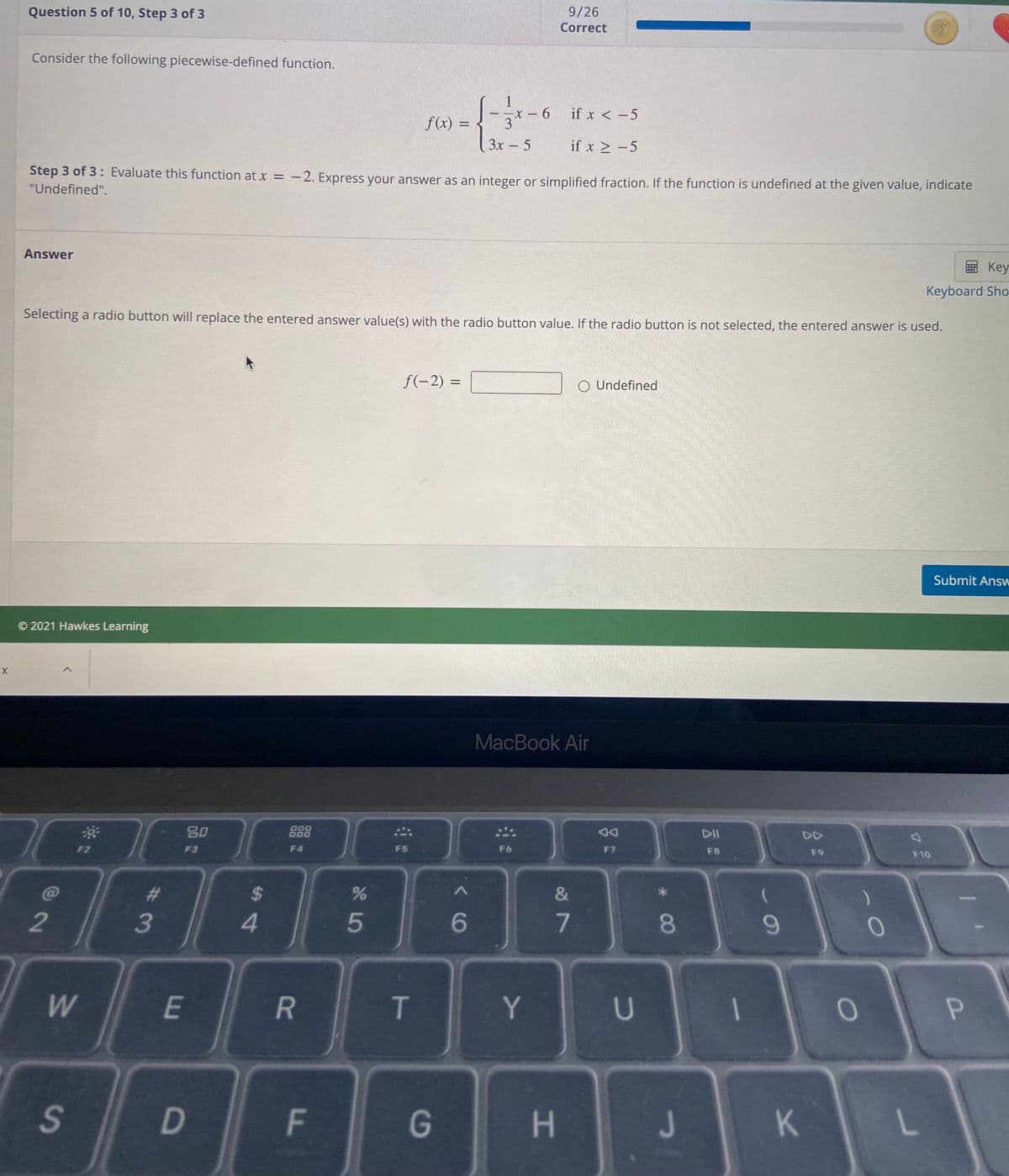 Question 5 of 10, Step 3 of 3
9/26
Correct
Consider the following piecewise-defined function.
if x < -5
-
f(x) =
3
3x 5
if x > -5
Step 3 of 3: Evaluate this function at x = -2. Express your answer as an integer or simplified fraction. If the function is undefined at the given value, indicate
"Undefined".
Answer
国 Key
Keyboard Sho
Selecting a radio button will replace the entered answer value(s) with the radio button value. If the radio button is not selected, the entered answer is used.
f(-2) =
O Undefined
Submit Answ
© 2021 Hawkes Learning
MacBook Air
80
000
DII
DD
F2
F3
F4
F5
F6
F7
F8
F9
F10
%24
2
3
4.
5
7
T
Y.
1
S.
G
H
J
* 00
F.
R
DI
E
w/
