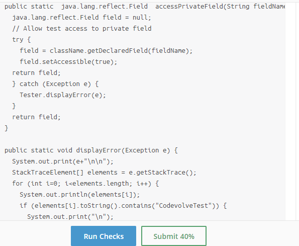 public static java.lang.reflect.Field accessPrivateField(String fieldName
java.lang.reflect. Field field = null;
// Allow test access to private field
%3D
try {
field = className.getDeclaredField(fieldName);
field.setAccessible(true);
return field;
} catch (Exception e) {
Tester.displayЕггог(е);
return field;
public static void displayError(Exception e) {
System.out.print(e+"\n\n");
StackTraceElement[] elements = e.getStackTrace();
for (int i=0; i<elements.length; i++) {
System.out.println(elements[i]);
if (elements[i]. toString().contains("CodevolveTest")) {
System.out.print("\n");
Run Checks
Submit 40%
