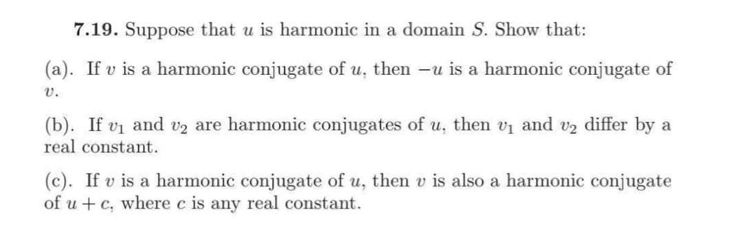 7.19. Suppose that u is harmonic in a domain S. Show that:
(a). If v is a harmonic conjugate of u, then -u is a harmonic conjugate of
v.
(b). If vi and v2 are harmonic conjugates of u, then vi and v2 differ by a
real constant.
(c). If v is a harmonic conjugate of u, then v is also a harmonic conjugate
of u + c, where c is any real constant.
