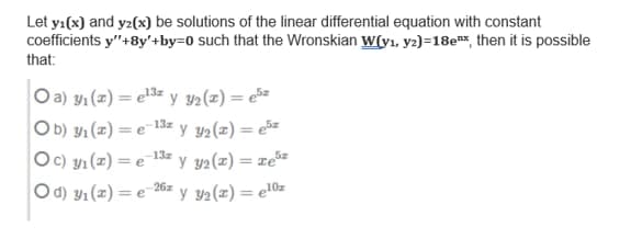 Let yı(x) and yz(x) be solutions of the linear differential equation with constant
coefficients y"+8y'+by=0 such that the Wronskian w(v1, y2)=18e#*, then it is possible
that:
Oa) y1 (z) = e3= y 42(z) = e5=
O b) y1 (z) = e 13= y y2(z) = e5z
Oc) yı (z) = e 13= y y2(z) = ze**
Od) Y1 (x) = e"
%3D
%3D
26z y v2(z) = e!0z
%3D
