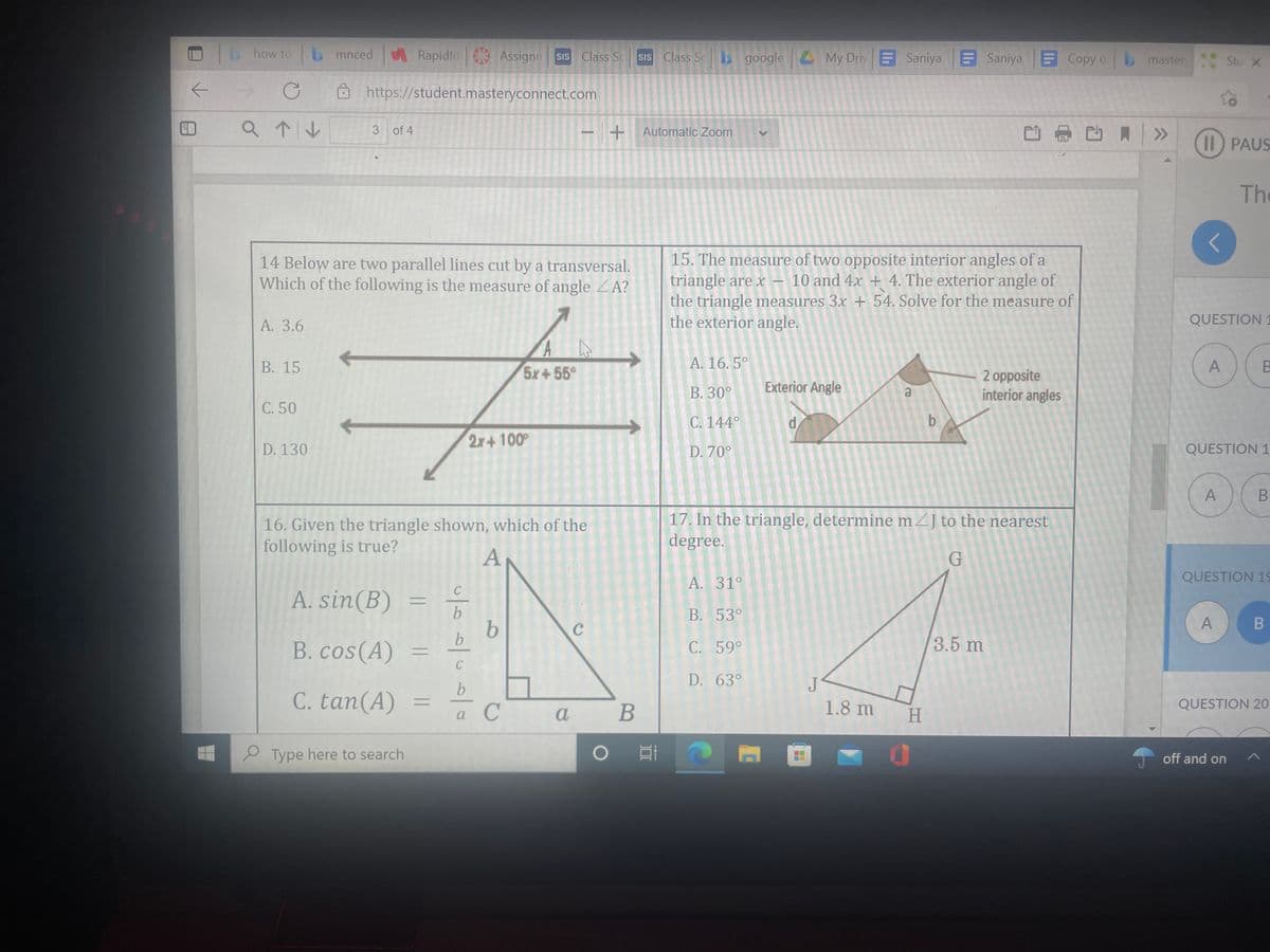 how to
bmnced Rapidld Assignn
SIs Class Sc
sIs Class Sc
google My Driv E Saniya Saniya Copy o master
Stu X
->
O https://student.masteryconnect.com
3 of 4
+Automatic Zoom
月>
II) PAUS
The
14 Below are two parallel lines cut by a transversal.
Which of the following is the measure of angle ZA?
15. The measure of two opposite interior angles of a
triangle are x – 10 and 4x + 4. The exterior angle of
the triangle measures 3x + 54. Solve for the measure of
the exterior angle.
А. 3.6
QUESTION 1
В. 15
5x+55°
A. 16. 5°
2 opposite
interior angles
B. 30°
Exterior Angle
C. 50
C. 144°
b
2x+ 100
D. 130
D. 70°
QUESTION 1
16. Given the triangle shown, which of the
following is true?
17. In the triangle, determine mZJ to the nearest
degree.
A
A. 31°
QUESTION 19
A. sin(B)
В. 53°
A
B. cos(A)
3.5 m
C. 59°
D. 63°
J
C. tan(A)
%3D
a С а
В
1.8 m
H.
QUESTION 20
2 Type here to search
off and on
B
||
