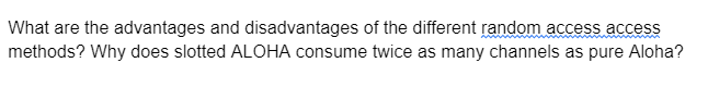 What are the advantages and disadvantages of the different random access access
methods? Why does slotted ALOHA consume twice as many channels as pure Aloha?