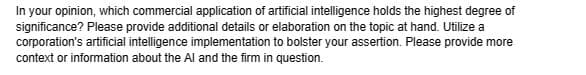 In your opinion, which commercial application of artificial intelligence holds the highest degree of
significance? Please provide additional details or elaboration on the topic at hand. Utilize a
corporation's artificial intelligence implementation to bolster your assertion. Please provide more
context or information about the Al and the firm in question.