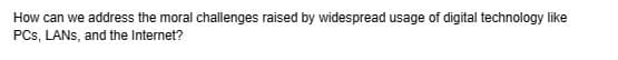 How can we address the moral challenges raised by widespread usage of digital technology like
PCs, LANs, and the Internet?