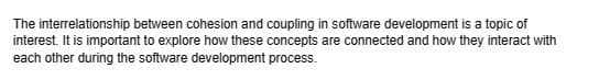 The interrelationship between cohesion and coupling in software development is a topic of
interest. It is important to explore how these concepts are connected and how they interact with
each other during the software development process.