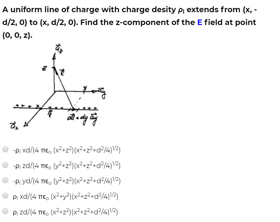 A uniform line of charge with charge desity pj extends from (x, -
d/2, 0) to (x, d/2, 0). Find the z-component of the E field at point
(0, 0, z).
-PI xd/(4 TTE, (x2+z²) (x²+z²+d?/4)\2)
-PI zd/(4 TIE, (y?+z²)(x²+z²+d²/4)V²)
-Pi yd/(4 TIE, (y2+z?) (x²+z²+d²/4)\2)
Pi xd/(4 tTE, (x2+y?)(x²+z²+d²/4)\/2)
Pi zd/(4 TTE, (x2+z?)(x²+z²+d?/4)\/2)
