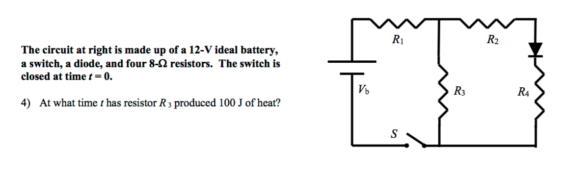 R1
R2
The circuit at right is made up of a 12-V ideal battery,
a switch, a diode, and four 8-N resistors. The switch is
closed at time t= 0.
Vo
R3
R4
4) At what time t has resistor R 3 produced 100 J of heat?
