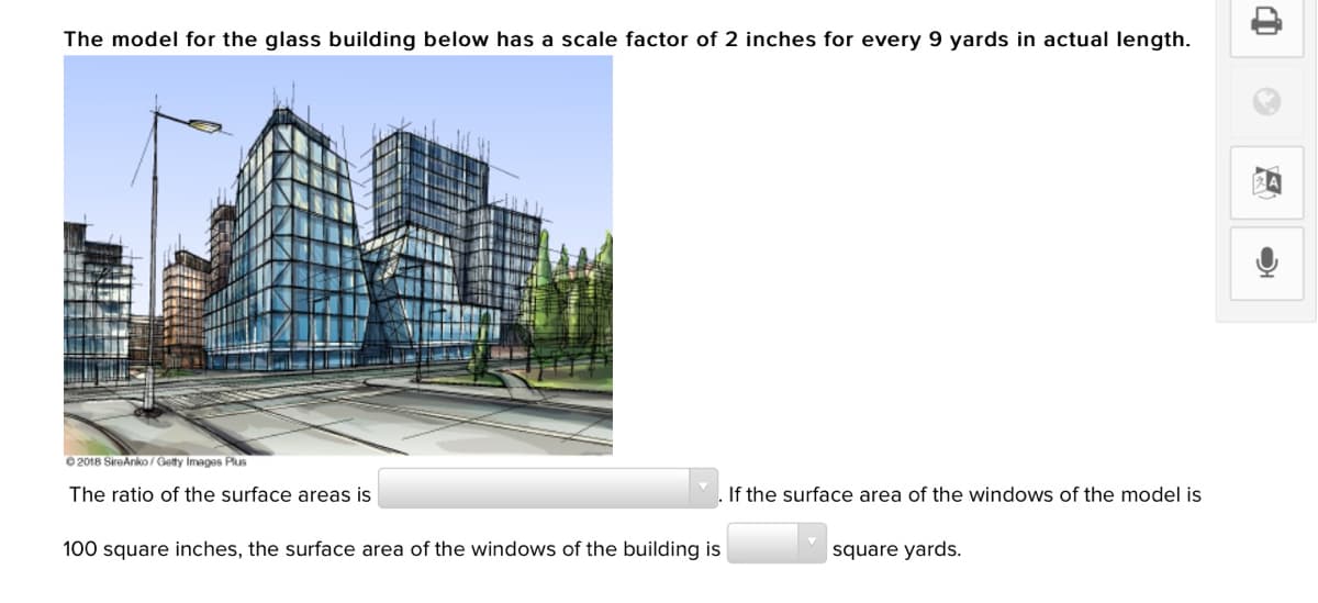 The model for the glass building below has a scale factor of 2 inches for every 9 yards in actual length.
2018 SireAnko/ Getty Images Plus
The ratio of the surface areas is
If the surface area of the windows of the model is
100 square inches, the surface area of the windows of the building is
square yards.
