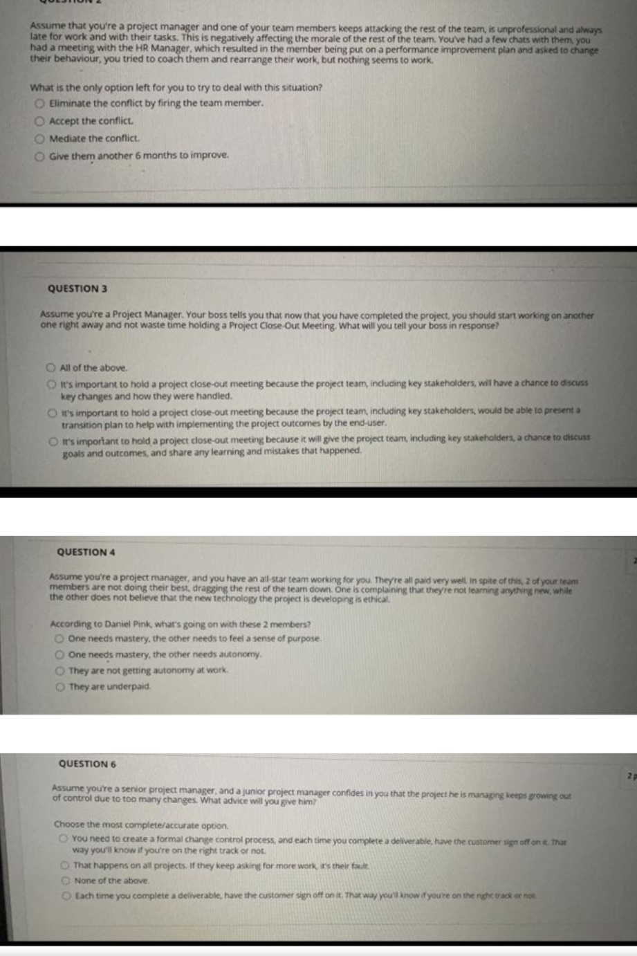 Assume that you're a project manager and one of your team members keeps attacking the rest of the team, is unprofessional and always
late for work and with their tasks. This is negatively affecting the morale of the rest of the team., You've had a few chats with them you
had a meeting with the HR Manager, which resulted in the member being put on a performance improvement plan and asked to change
their behaviour, you tried to coach them and rearrange their work, but nothing seems to work.
What is the only option left for you to try to deal with this situation?
O Eliminate the conflict by firing the team member.
O Accept the conflict.
O Mediate the conflict.
O Give them another 6 months to improve.
QUESTION 3
Assume you're a Project Manager. Your boss tells you that now that you have completed the project, you should start working on another
one right away and not waste time holding a Project Close-Out Meeting. What will you tell your boss in response?
O All of the above.
O It's important to hold a project close-out meeting because the project team, including key stakeholders, will have a chance to discuss
key changes and how they were handled.
O I's important to hold a project close-out meeting because the project team, including key stakeholders, would be able to present a
transition plan to help with implementing the project outcomes by the end-user.
O It's important to hold a project close-out meeting because it will give the project team, including key stakeholders, a chance to discuss
goals and outcomes, and share any learning and mistakes that happened.
QUESTION 4
Assume you're a project manager, and you have an all-star team working for you. They're all paid very welL In spite of this, 2 of your team
members are not doing their best, dragging the rest of the team down. One is complaining that theyre not learning anything new, while
the other does not believe that the new technology the project is developing is ethical.
According to Daniel Pink, what's going on with these 2 members?
O One needs mastery, the other needs to feel a sense of purpose.
O One needs mastery, the other needs autonomy.
O They are not getting autonomy at work.
O They are underpaid.
QUESTION 6
2p
Assume you're a senior project manager, and a junior project manager confides in you that the project he is managing keeps growing out
of control due to too many changes. What advice will you give him?
Choose the most complete/accurate option.
O You need to create a formal change control process, and each time you complete a deliverable, have the customer sign off on e That
way you'll know if you're on the right track or not.
O That happens on all projects, If they keep asking for more work, ir's their fault
O None of the above.
O Each time you complete a deliverable, have the customer sign off on it. That way you'll know if you're on the rght ack oe not.
