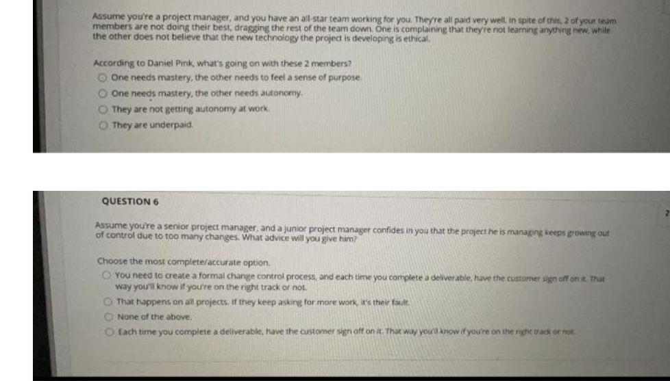 Assume you're a project manager, and you have an all-star team working for you. They're all paid very welL In spite of this, 2 of your team
members are not doing their best, dragging the rest of the team down. One is cormplaining that theyre not learning anything new, while
the other does not believe that the new technology the project is developing is ethical.
According to Daniel Pink, what's going on with these 2 members?
O One needs mastery, the other needs to feel a sense of purpose.
O One needs mastery, the other needs autonormy.
O They are not getting autonomy at work.
O They are underpaid.
QUESTION 6
Assume you're a senior project manager, and a junior project manager confides in you that the project he is managing keeps growing out
of control due to too many changes. What advice will you give him?
Choose the most complete/accurate option.
O You need to create a formal change control process, and each time you complete a deliverable, have the customer sign off on t. That
way you'll know if you're on the right track or not.
O That happens on all projects, If they keep asking for more work, it's their fault
O None of the above.
O Each time you complete a deliverable, have the customer sign off on it. That way you'll know if you're on the rght track or not.
