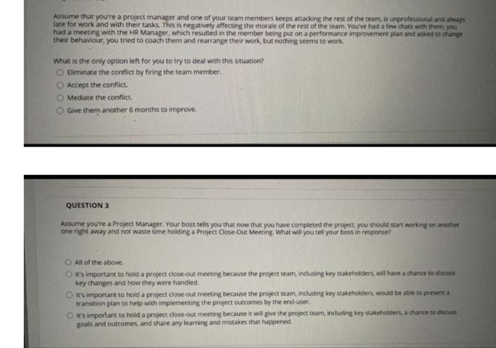 Assume that you're a project manager and one of your team members keeps attacking the rest of the team, is unprofessional and always
late for work and with their tasks. This is negatively affecting the morale of the rest of the team. You've had a few chats with them, you
had a meeting with the HR Manager, which resulted in the member being put on a performance improvement plan and asked to change
their behaviour, you tried to coach them and rearrange their work, but nothing seems to work.
What is the only option left for you to try to deal with this situation?
O Eliminate the conflict by firing the team member.
O Accept the conflict.
O Mediate the conflict.
O Give them another 6 months to improve.
QUESTION 3
Assume you're a Project Manager. Your boss tells you that now that you have completed the project, you should start working on another
one right away and not waste time holding a Project Close Out Meeting. What will you tell your boss in response?
O All of the above.
O It's important to hold a project close-out meeting because the project team, including key stakeholders, will have a chance to discuss
key changes and how they were handled.
O I's important to hold a project close-out meeting because the project team, including key stakeholders, would be able to present a
transition plan to help with implementing the project outcomes by the end-user.
O It's important to hold a project close-out meeting because it will give the project team, including key stakeholders, a chance to discuss
goals and outcomes, and share any learning and mistakes that happened.

