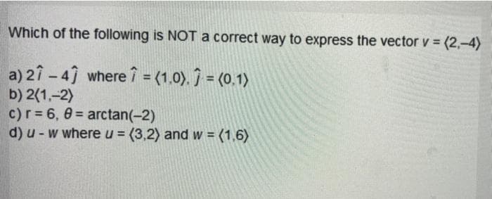 Which of the following is NOT a correct way to express the vector v = (2,-4)
%3D
a) 2î - 4 where î = (1.0). ĵ = (0.1)
b) 2(1,-2)
c)r= 6, 0= arctan(-2)
d) u-w where u = (3,2) and w = (1,6)
%3!
%3D
%3D
