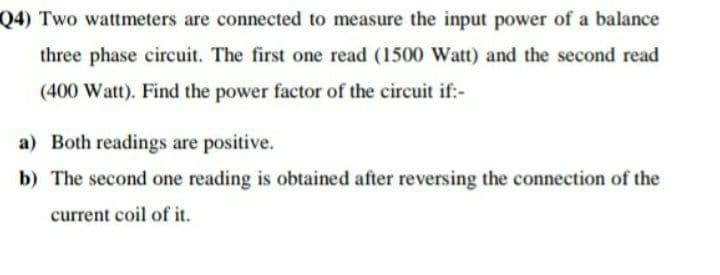 Q4) Two wattmeters are connected to measure the input power of a balance
three phase circuit. The first one read (1500 Watt) and the second read
(400 Watt). Find the power factor of the circuit if:-
a) Both readings are positive.
b) The second one reading is obtained after reversing the connection of the
current coil of it.
