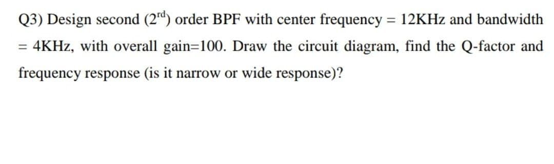 Q3) Design second (2d) order BPF with center frequency = 12KHZ and bandwidth
= 4KHZ, with overall gain=100. Draw the circuit diagram, find the Q-factor and
frequency response (is it narrow or wide response)?
