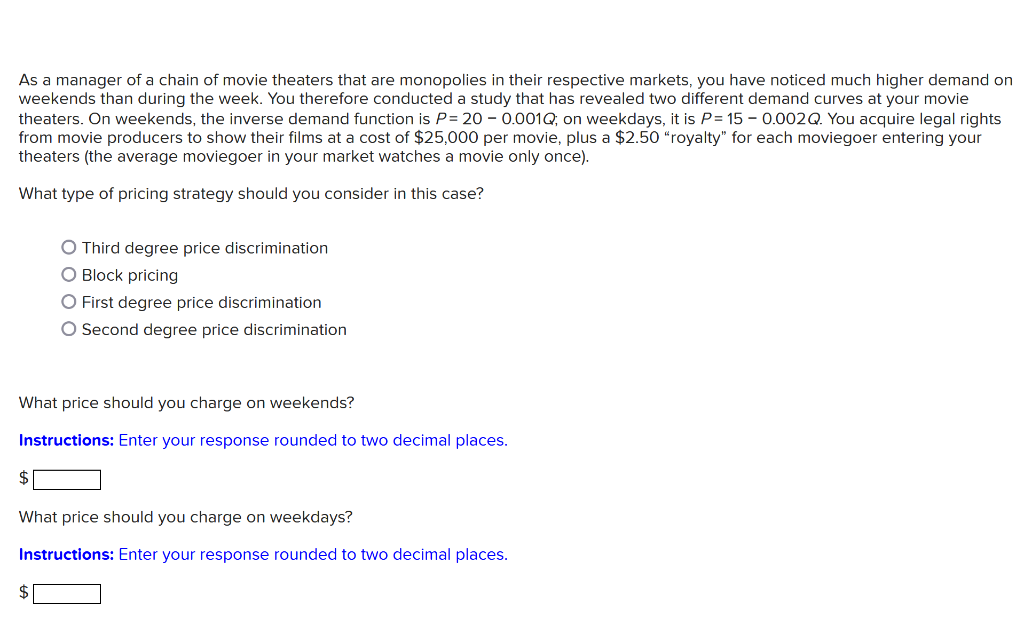 As a manager of a chain of movie theaters that are monopolies in their respective markets, you have noticed much higher demand on
weekends than during the week. You therefore conducted a study that has revealed two different demand curves at your movie
theaters. On weekends, the inverse demand function is P= 20 – 0.001Q, on weekdays, it is P= 15 - 0.002Q. You acquire legal rights
from movie producers to show their films at a cost of $25,000 per movie, plus a $2.50 “royalty" for each moviegoer entering your
theaters (the average moviegoer in your market watches a movie only once).
What type of pricing strategy should you consider in this case?
O Third degree price discrimination
O Block pricing
O First degree price discrimination
O Second degree price discrimination
What price should you charge on weekends?
Instructions: Enter your response rounded to two decimal places.
$
What price should you charge on weekdays?
Instructions: Enter your response rounded to two decimal places.
