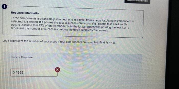 Requlred Information
Three components are randomly sampled, one at a time, from a large lot. As each component is
selected, It Is tested. If it passes the test, a success (S) occurs; If It falls the test, a fallure (F)
occurs. Assume that 77% of the components In the lot will succeed in passing the test. Let X
represent the number of successes among the three sampled components.
Let Y represent the number of successes if four components are sampled. Find PY= 3).
Numeric Response
0.4565
