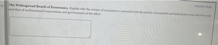 Check My Work
The Widespread Reach of Economies. Explain why the science of economies is concermed with the activity of households and individuale at one emd of the scale
and that of multinational corporations and governments at the other.
