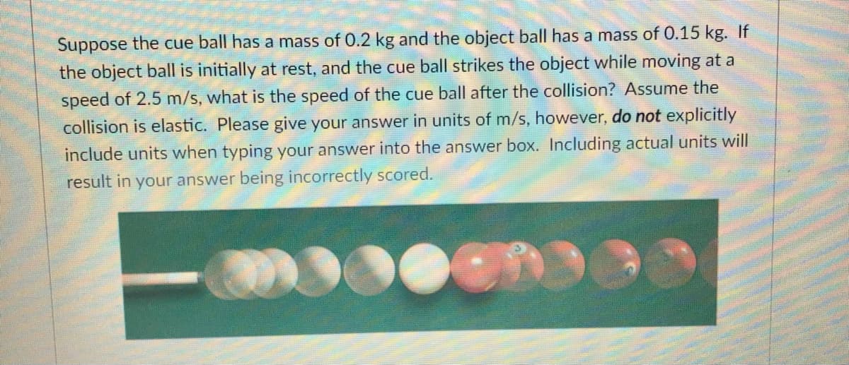 Suppose the cue ball has a mass of 0.2 kg and the object ball has a mass of 0.15 kg. If
the object ball is initially at rest, and the cue ball strikes the object while moving at a
speed of 2.5 m/s, what is the speed of the cue ball after the collision? Assume the
collision is elastic. Please give your answer in units of m/s, however, do not explicitly
include units when typing your answer into the answer box. Including actual units will
result in your answer being incorrectly scored.
