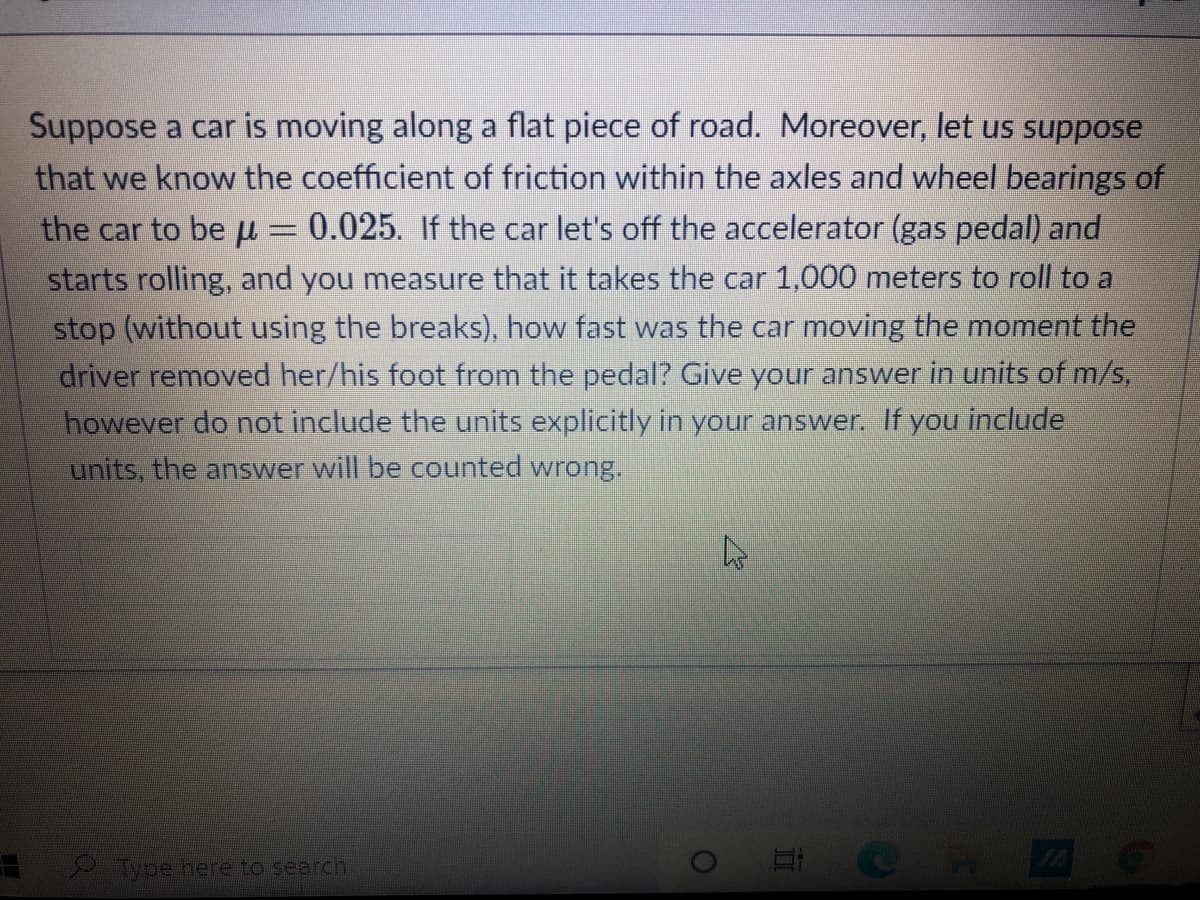 Suppose a car is moving along a flat piece of road. Moreover, let us suppose
that we know the coefficient of friction within the axles and wheel bearings of
the car to be u = 0.025. If the car let's off the accelerator (gas pedal) and
starts rolling, and you measure that it takes the car 1,000 meters to roll to a
stop (without using the breaks), how fast was the car moving the moment the
driver removed her/his foot from the pedal? Give your answer in units of m/s,
however do not include the units explicitly in your answer. If you include
units, the answer will be counted wrong.
Type here to search
