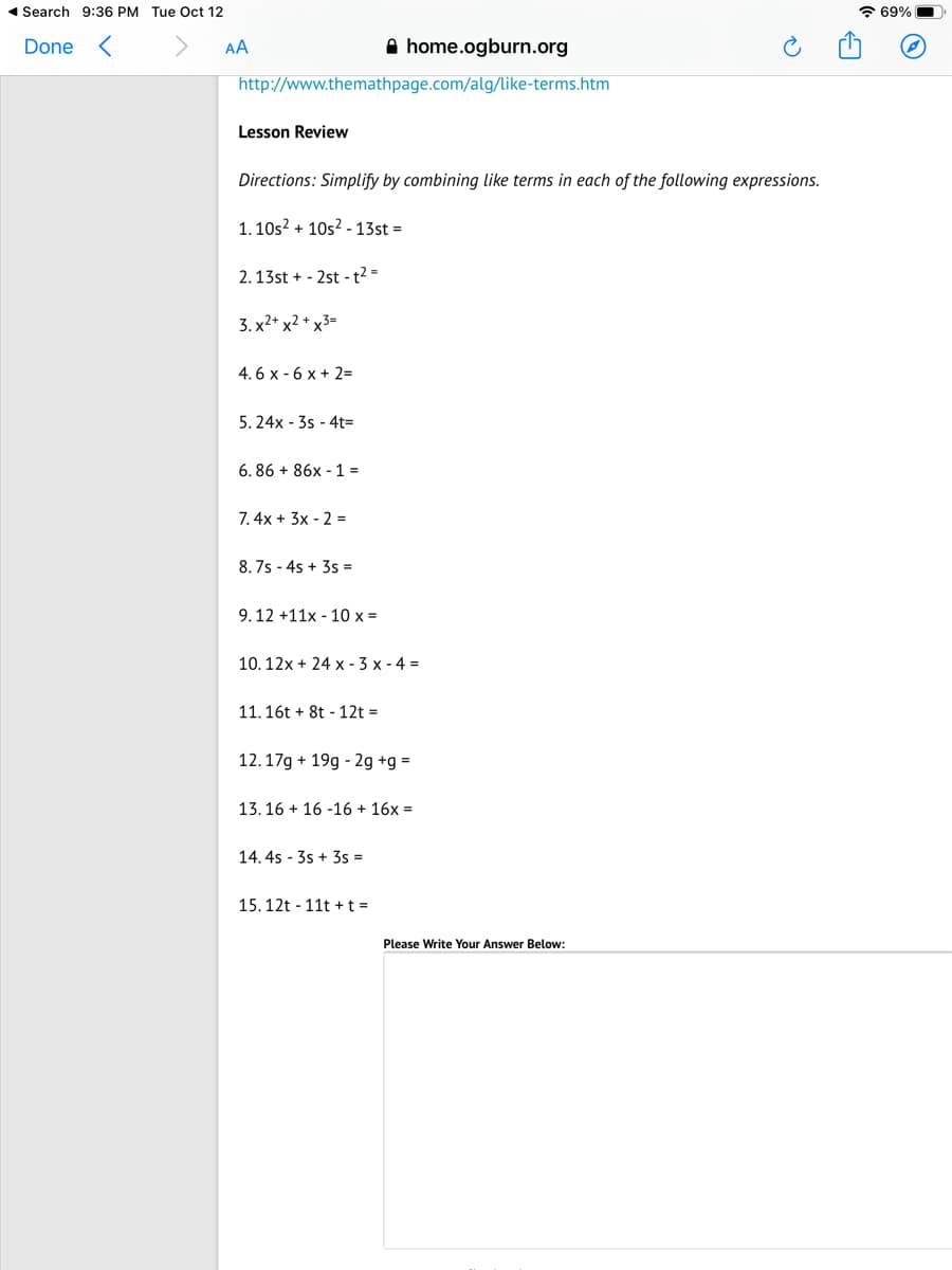 1 Search 9:36 PM Tue Oct 12
* 69%
Done <
AA
A home.ogburn.org
http://www.themathpage.com/alg/like-terms.htm
Lesson Review
Directions: Simplify by combining like terms in each of the following expressions.
1. 10s? + 10s? - 13st =
2.13st + - 2st -t2 =
3. x2* x2 + x3=
4. 6 x - 6 x + 2=
5. 24x - 3s - 4t=
6. 86 + 86x - 1 =
7. 4x + 3x - 2 =
8. 7s - 4s + 3s =
9.12 +11x - 10 x =
10. 12x + 24 x - 3 x - 4 =
11. 16t + 8t - 12t =
12.17g + 19g - 2g +g =
13. 16 + 16 -16 + 16x =
14. 4s - 3s + 3s =
15. 12t - 11t +t =
Please Write Your Answer Below:
