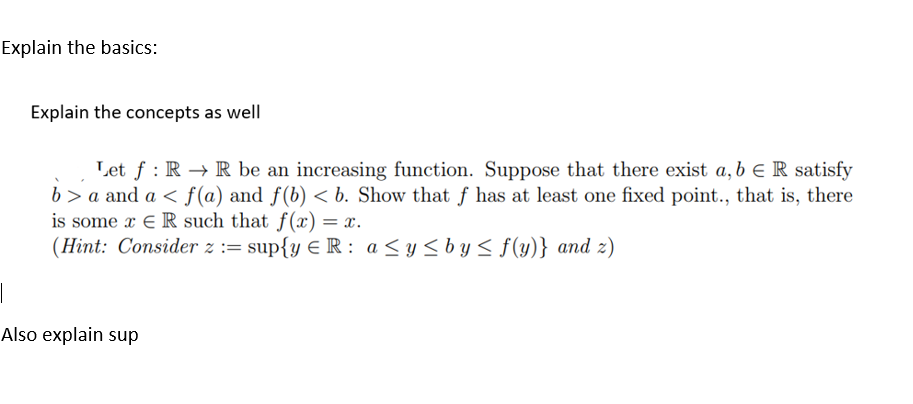 Explain the basics:
Explain the concepts as well
Let f RR be an increasing function. Suppose that there exist a, b € R satisfy
b> a and a ≤ f(a) and f(b) < b. Show that f has at least one fixed point., that is, there
is some x ER such that f(x) = x.
(Hint: Consider z = sup{y € R: a ≤ y ≤by≤ f(y)} and z)
|
Also explain sup