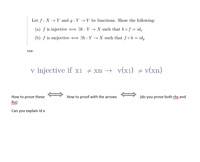 Let f: X→ Y and g: Y→ V be functions. Show the following:
(a) f is injective
3h : Y→ X such that ho f = idx
(b) f is surjective
3h: Y→ X such that fo h = idy
Use:
v injective if x1 ‡xn → v(x1) ‡ v(xn)
How to prove these
Ihs)
Can you explain id x
How to proof with the arrows
(do you prove both rhs and