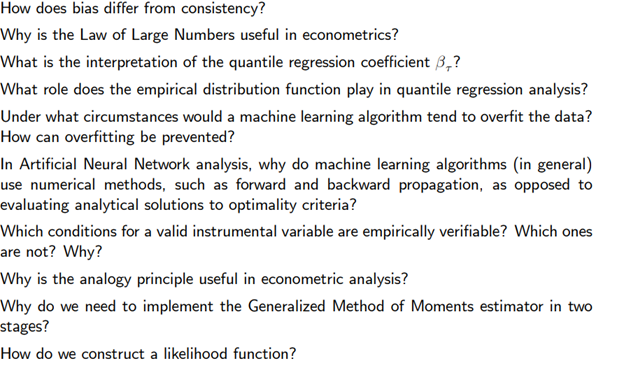 How does bias differ from consistency?
Why is the Law of Large Numbers useful in econometrics?
What is the interpretation of the quantile regression coefficient 3,?
What role does the empirical distribution function play in quantile regression analysis?
Under what circumstances would a machine learning algorithm tend to overfit the data?
How can overfitting be prevented?
In Artificial Neural Network analysis, why do machine learning algorithms (in general)
use numerical methods, such as forward and backward propagation, as opposed to
evaluating analytical solutions to optimality criteria?
Which conditions for a valid instrumental variable are empirically verifiable? Which ones
are not? Why?
Why is the analogy principle useful in econometric analysis?
Why do we need to implement the Generalized Method of Moments estimator in two
stages?
How do we construct a likelihood function?