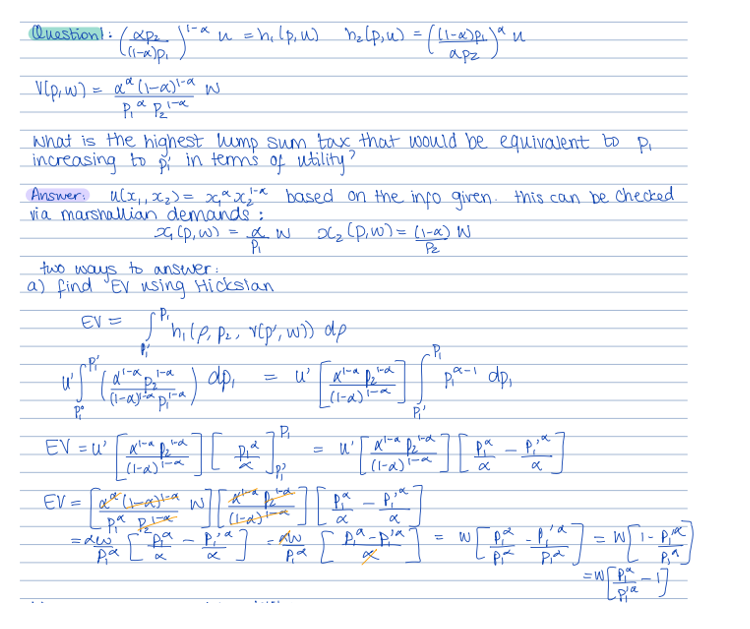 Question!: / XP₂
((1-x²) P₁
_V[p₁w) = α²² (1-α) ¹-a w
Pia Pia
What is the highest lump sum tax that would be equivalent to pr
increasing to pi in terms of utility?
1-A
Answer: u(x₁, x₂) = x₁²x²₂²²* based on the info given. this can be checked.
via marshallian demands:
29 (p, w) = =&w
Pi
two ways to answer:
a) find EV using Hicksian.
EV =
CP²
U²
u = h₁ lp₁u) b₂[p₁u) = ((1-2) pijan
арг
P₂
-(1-α) ²a pl
1-α
"hilp, P₂, vtp², wt) dp
dp,
u²
=dw
EV = αª (1-α)1=a W
a
-pa pia
Aª
pa
w] [dt_
sa
=
Pº
P₁'
P₁
Ind
EV=W² [²²][²] = [X][4]
Jp²
I][
[
- AW
pa
2
Klik d
2₂ (p₁w) = (1-x²) W
P₂
(1-α) ima
X²²-
(1-α)
Ind
pa
α
X"
P₁²
α
P₁
pa-pia
pa-1 dp,
w p²-P₁
Pr
Pia
=W) 1- P
P₁₁
=игра
11a-7
-pia