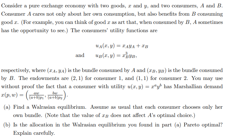 Consider a pure exchange economy with two goods, x and y, and two consumers, A and B.
Consumer A cares not only about her own consumption, but also benefits from B consuming
good r. (For example, you can think of good x as art that, when consumed by B, A sometimes
has the opportunity to see.) The consumers' utility functions are
and
u₁(x, y) = TAYA+IB
3
uв(x, y): = I BYB,
respectively, where (XA, YA) is the bundle consumed by A and (TB, YB) is the bundle consumed
by B. The endowments are (2, 1) for consumer 1, and (1,1) for consumer 2. You may use
without proof the fact that a consumer with utility u(x, y) = xªy has Marshallian demand
x(p,w) = ((a+b)p₁' (a+b)p²).
(a) Find a Walrasian equilibrium. Assume as usual that each consumer chooses only her
own bundle. (Note that the value of в does not affect A's optimal choice.)
(b) Is the allocation in the Walrasian equilibrium you found in part (a) Pareto optimal?
Explain carefully.