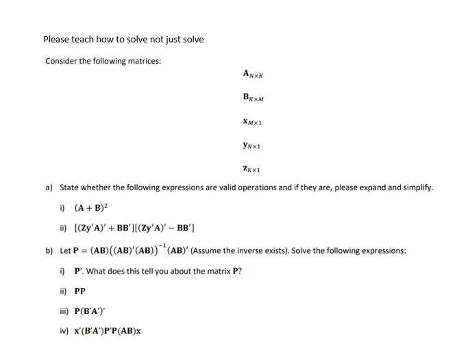 Please teach how to solve not just solve
Consider the following matrices:
ANXK
Вкхм
XMX1
YNX1
Zxx1
a) State whether the following expressions are valid operations and if they are, please expand and simplify.
i) (A + B)²
ii) [(Zy'A)' + BB'][(Zy'A)' - BB']
b) Let P = (AB) ((AB)' (AB))¹(AB)' (Assume the inverse exists). Solve the following expressions:
i) P'. What does this tell you about the matrix P?
ii) PP
iii) P(B'A')'
iv) x'(B'A')P'P(AB)x