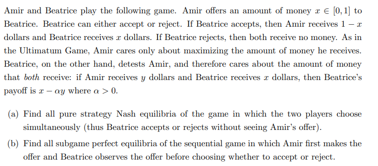 Amir and Beatrice play the following game. Amir offers an amount of money x = [0, 1] to
Beatrice. Beatrice can either accept or reject. If Beatrice accepts, then Amir receives 1 - X
dollars and Beatrice receives a dollars. If Beatrice rejects, then both receive no money. As in
the Ultimatum Game, Amir cares only about maximizing the amount of money he receives.
Beatrice, on the other hand, detests Amir, and therefore cares about the amount of money
that both receive: if Amir receives y dollars and Beatrice receives x dollars, then Beatrice's
payoff is x - ay where a > 0.
(a) Find all pure strategy Nash equilibria of the game in which the two players choose
simultaneously (thus Beatrice accepts or rejects without seeing Amir's offer).
(b) Find all subgame perfect equilibria of the sequential game in which Amir first makes the
offer and Beatrice observes the offer before choosing whether to accept or reject.