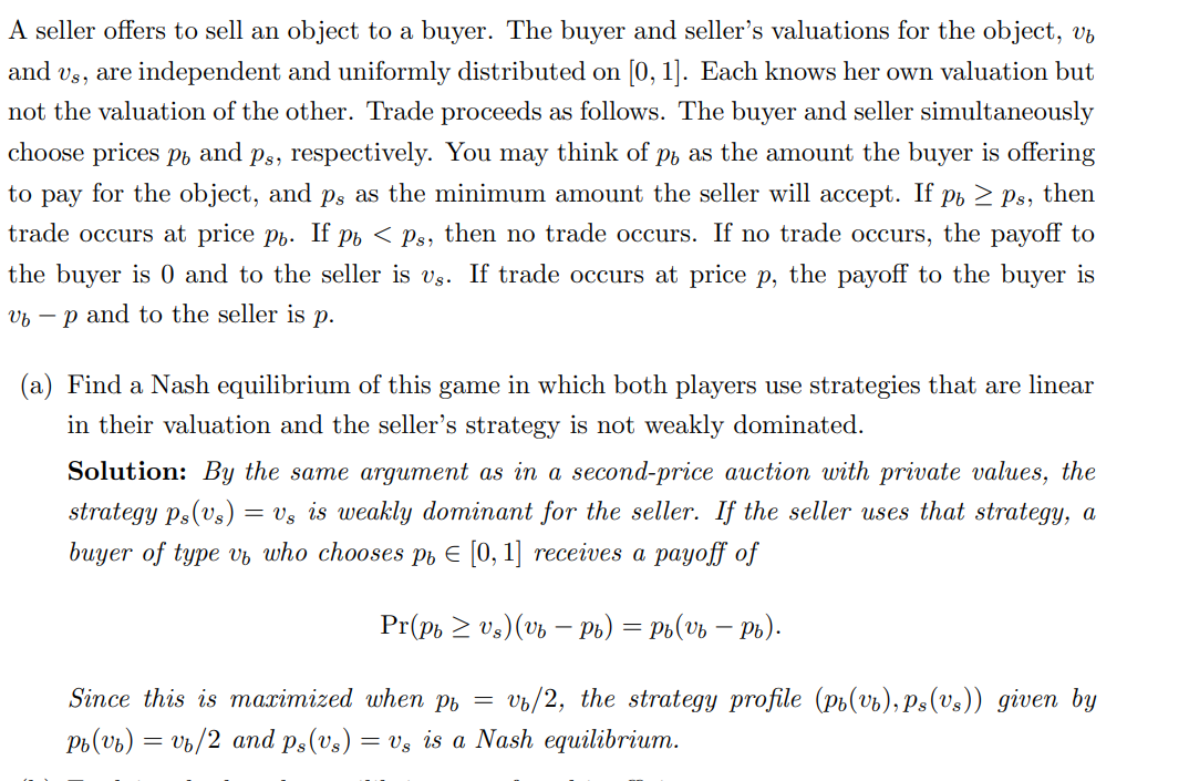 A seller offers to sell an object to a buyer. The buyer and seller's valuations for the object, vb
and us, are independent and uniformly distributed on [0, 1]. Each knows her own valuation but
not the valuation of the other. Trade proceeds as follows. The buyer and seller simultaneously
choose prices po and ps, respectively. You may think of p, as the amount the buyer is offering
to pay for the object, and ps as the minimum amount the seller will accept. If pb ≥ ps, then
trade occurs at price pь. If p < Ps, then no trade occurs. If no trade occurs, the payoff to
the buyer is 0 and to the seller is vs. If trade occurs at price p, the payoff to the buyer is
up and to the seller is p.
(a) Find a Nash equilibrium of this game in which both players use strategies that are linear
in their valuation and the seller's strategy is not weakly dominated.
Solution: By the same argument as in a second-price auction with private values, the
strategy ps(vs) = Us is
akly dominant for the seller. If the seller uses that strategy, a
buyer of type v, who chooses p = [0, 1] receives a payoff of
Pr(pb ≥ Vs) (vb - Pb) = Pb(vb - Pb).
Since this is maximized when pb = vb/2, the strategy profile (pi(vb), Ps(vs)) given by
Pb(vb) = vb/2 and ps(vs): = vs is a Nash equilibrium.