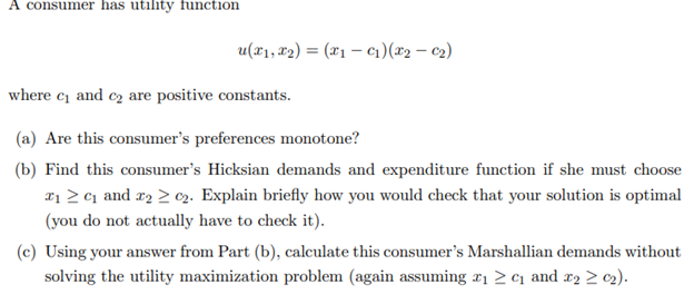 A consumer has utility function
u(x₁, x₂) = (x₁ - C₁) (x2 - C₂)
where c₁ and ₂ are positive constants.
(a) Are this consumer's preferences monotone?
(b) Find this consumer's Hicksian demands and expenditure function if she must choose
2₁ ≥ ₁ and ₂ ≥ ₂2. Explain briefly how you would check that your solution is optimal
(you do not actually have to check it).
(c) Using your answer from Part (b), calculate this consumer's Marshallian demands without
solving the utility maximization problem (again assuming ₁ ≥ ₁ and ₂ ≥ 0₂).