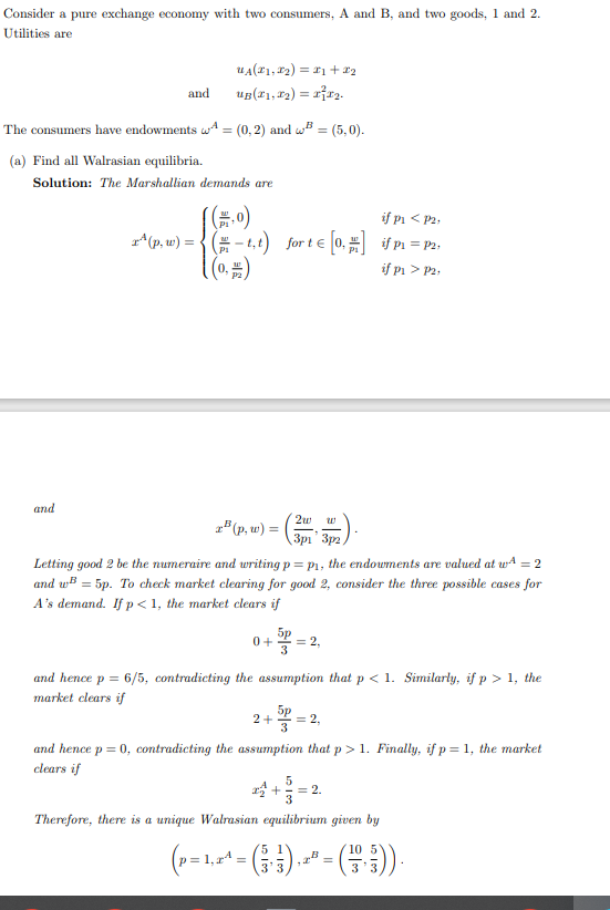 Consider a pure exchange economy with two consumers, A and B, and two goods, 1 and 2.
Utilities are
UA(#₁, #₂) = ₁ + x₂
³₂.
and UB(₁, ₂) =
The consumers have endowments A = (0, 2) and B=(5,0).
(a) Find all Walrasian equilibria.
and
Solution: The Marshallian demands are
((,0)
if p < P2,
¹ (p, w) = (-t,t) for t € [0,#] if p₁ = P2₁
((0.=)
if pi > P2.
2w
zB (p, w) =
3p
Letting good 2 be the numeraire and writing p = p₁, the endowments are valued at wA = 2
and w³ = 5p. To check market clearing for good 2, consider the three possible cases for
A's demand. If p<1, the market clears if
0+ = 2,
3
302).
3p2,
and hence p = 6/5, contradicting the assumption that p<1. Similarly, if p > 1, the
market clears if
2+
= 2,
and hence p = 0, contradicting the assumption that p> 1. Finally, if p=1, the market
clears if
5
3
Therefore, there is a unique Walrasian equilibrium given by
(p = 1,2^¹ = ( ₁ ) , ²² = ( + )).
2₂+
2.