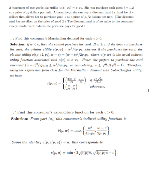 A consumer of two goods has utility u(x₁, 72) = 2₁2. She can purchase each good i = 1,2
at a price of p, dollars per unit. Alternatively, she can buy a discount card for fixed fee of c
dollars that allows her to purchase good 1 at a price of p₁/2 dollars per unit. (The discount
card has no effect on the price of good 2.) The discount card is of no value to the consumer
except insofar as it reduces the price she pays for good 1.
Find this consumer's Marshallian demand for each e > 0.
Solution: If w<c, then she cannot purchase the card. If w2c, if she does not purchase
the card, she obtains utility v(p, w) = w²/4p₁p2, whereas if she purchases the card, she
obtains utility v((p₁/2, p₂), wc) = (w - c)²/2p1p2, where v(p, w) is the usual indirect
utility function associated with u(x) = 12. Hence she prefers to purchase the card
whenever (w - c)²/2p1p2 ≥ w²/4p1p2, or equivalently, w≥ √2c/(√2-1). Therefore,
using the expression from class for the Marshallian demand with Cobb-Douglas utility,
we have
x(p, w) =
(2(x-c) c
PI
1 (6)
P₁ P2,
w2√že
√2-1
otherwise.
Find this consumer's expenditure function for each c > 0.
Solution: From part (a), this consumer's indirect utility function is
w² w-cl
{4PAP2' ²PLP2}·
Using the identity v(p, e(p, u)) = u, this corresponds to
e(p, u) = min {2√Pip2u, √2₁2+
(p, w) = max
+c}.