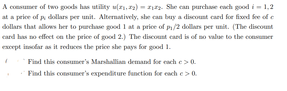 A consumer of two goods has utility u(x₁, x2) = x₁2. She can purchase each good i = 1,2
at a price of pi dollars per unit. Alternatively, she can buy a discount card for fixed fee of c
dollars that allows her to purchase good 1 at a price of p₁/2 dollars per unit. (The discount
card has no effect on the price of good 2.) The discount card is of no value to the consumer
except insofar as it reduces the price she pays for good 1.
(
Find this consumer's Marshallian demand for each c> 0.
Find this consumer's expenditure function for each c > 0.