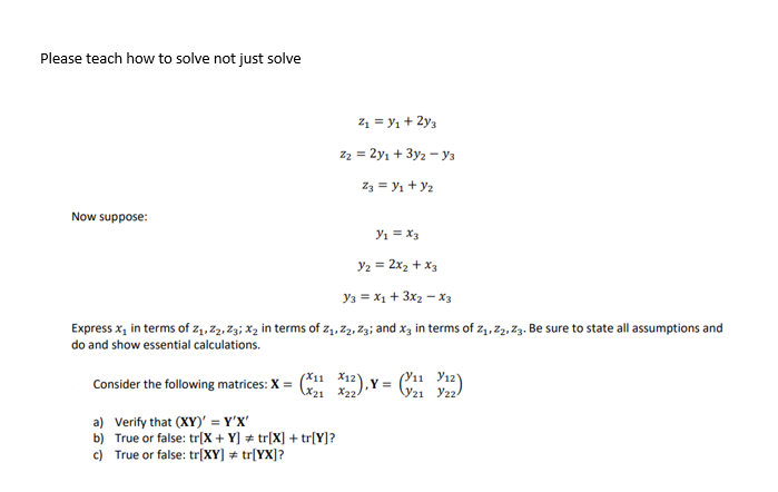 Please teach how to solve not just solve
Now suppose:
Z₁ = y₁ + 2y3
Z2 = 2y1 + 3y2 - Y3
Z3 = y₁ + y₂
Y₁ = x3
Y/₂ = 2x₂ + x3
Y3 = x₁ + 3X₂ X3
Express x₁ in terms of Z₁, Z2, Z3; x₂ in terms of Z₁, Z2, Z3; and x3 in terms of 2₁, 22, 23. Be sure to state all assumptions and
do and show essential calculations.
Consider the following matrices: X =
a) Verify that (XY)' = Y'X'
b) True or false: tr[X + Y] = tr[X] + tr[Y]?
c) True or false: tr[XY] = tr[YX]?
(X₁1X12),X =
X224
Y21 22-