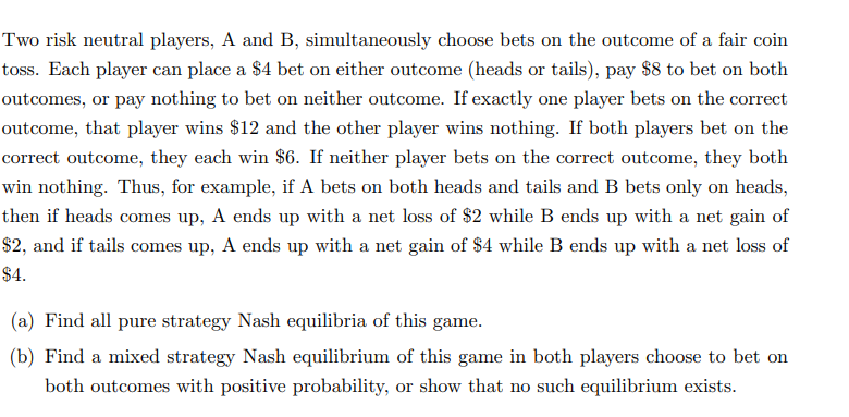 Two risk neutral players, A and B, simultaneously choose bets on the outcome of a fair coin
toss. Each player can place a $4 bet on either outcome (heads or tails), pay $8 to bet on both
outcomes, or pay nothing to bet on neither outcome. If exactly one player bets on the correct
outcome, that player wins $12 and the other player wins nothing. If both players bet on the
correct outcome, they each win $6. If neither player bets on the correct outcome, they both
win nothing. Thus, for example, if A bets on both heads and tails and B bets only on heads,
then if heads comes up, A ends up with a net loss of $2 while B ends up with a net gain of
$2, and if tails comes up, A ends up with a net gain of $4 while B ends up with a net loss of
$4.
(a) Find all pure strategy Nash equilibria of this game.
(b) Find a mixed strategy Nash equilibrium of this game in both players choose to bet on
both outcomes with positive probability, or show that no such equilibrium exists.