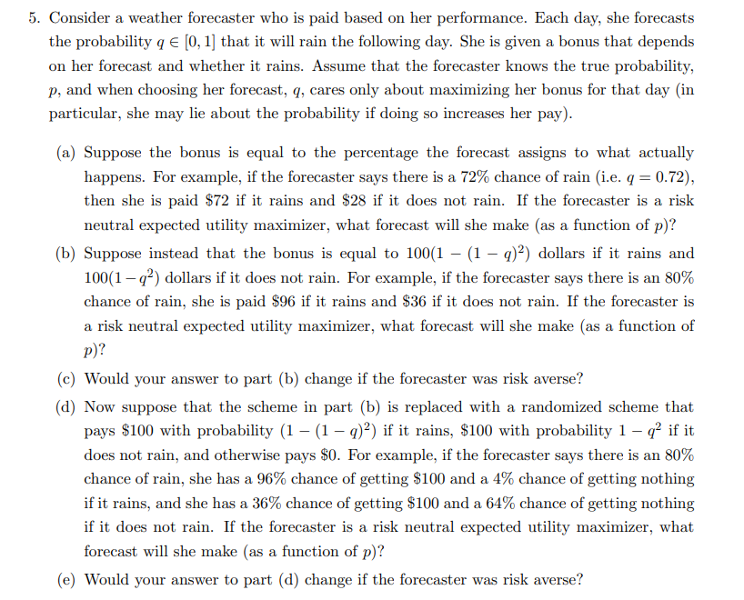 5. Consider a weather forecaster who is paid based on her performance. Each day, she forecasts
the probability q = [0, 1] that it will rain the following day. She is given a bonus that depends
on her forecast and whether it rains. Assume that the forecaster knows the true probability,
p, and when choosing her forecast, q, cares only about maximizing her bonus for that day (in
particular, she may lie about the probability if doing so increases her pay).
(a) Suppose the bonus is equal to the percentage the forecast assigns to what actually
happens. For example, if the forecaster says there is a 72% chance of rain (i.e. q = 0.72),
then she is paid $72 if it rains and $28 if it does not rain. If the forecaster is a risk
neutral expected utility maximizer, what forecast will she make (as a function of p)?
(b) Suppose instead that the bonus is equal to 100(1- (1 - q)²) dollars if it rains and
100(1-q²) dollars if it does not rain. For example, if the forecaster says there is an 80%
chance of rain, she is paid $96 if it rains and $36 if it does not rain. If the forecaster is
a risk neutral expected utility maximizer, what forecast will she make (as a function of
p)?
(c) Would your answer to part (b) change if the forecaster was risk averse?
(d) Now suppose that the scheme in part (b) is replaced with a randomized scheme that
pays $100 with probability (1 – (1 — q)²) if it rains, $100 with probability 1-q² if it
does not rain, and otherwise pays $0. For example, if the forecaster says there is an 80%
chance of rain, she has a 96% chance of getting $100 and a 4% chance of getting nothing
if it rains, and she has a 36% chance of getting $100 and a 64% chance of getting nothing
if it does not rain. If the forecaster is a risk neutral expected utility maximizer, what
forecast will she make (as a function of p)?
(e) Would your answer to part (d) change if the forecaster was risk averse?