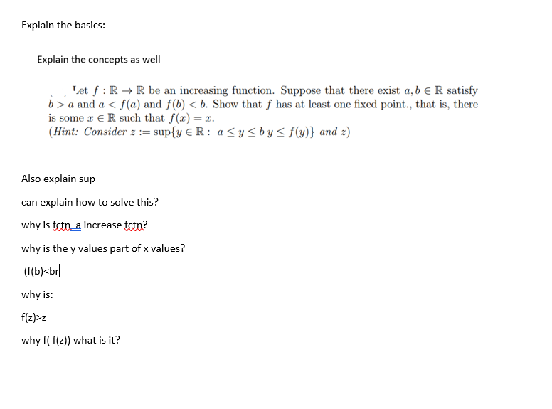 Explain the basics:
Explain the concepts as well
Let f: R→ R be an increasing function. Suppose that there exist a, b R satisfy
b>a and a ≤ f(a) and f(b) < b. Show that f has at least one fixed point., that is, there
is some x ER such that f(x) = x.
(Hint: Consider z := sup{y € R: a ≤ y ≤ by ≤ f(y)} and 2)
Also explain sup
can explain how to solve this?
why is fctn_a increase fctn?
why is the y values part of x values?
(f(b)<br
why is:
f(z)>z
why f(f(z)) what is it?