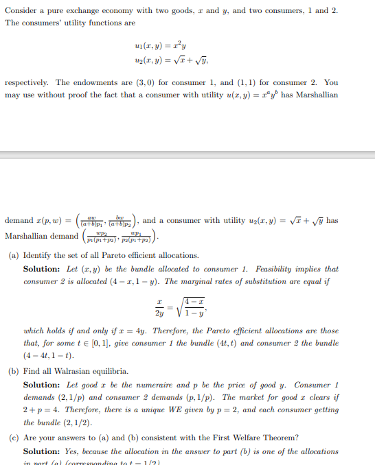 Consider a pure exchange economy with two goods, z and y, and two consumers, 1 and 2.
The consumers' utility functions are
respectively. The endowments are (3,0) for consumer 1, and (1,1) for consumer 2. You
may use without proof the fact that a consumer with utility u(x, y) = zªy' has Marshallian
demand z(p, w)
Marshallian demand
u₁(x, y) = r²y
u₂(x, y) = √x + √y,
=
((a+b)p₁' (a+b)p₂), and a consumer with utility u2(x, y) = √√x + √√ has
wp₁
P1(P1+P2)¹ P2(P1+P2)
(a) Identify the set of all Pareto efficient allocations.
Solution: Let (r,y) be the bundle allocated to consumer 1. Feasibility implies that
consumer 2 is allocated (4-1,1-y). The marginal rates of substitution are equal if
2y
which holds if and only if x = 4y. Therefore, the Pareto efficient allocations are those
that, for some t € [0, 1], give consumer 1 the bundle (4t, t) and consumer 2 the bundle
(4-4t, 1-t).
(b) Find all Walrasian equilibria.
Solution: Let good r be the numeraire and p be the price of good y. Consumer 1
demands (2,1/p) and consumer 2 demands (p, 1/p). The market for good a clears if
2+p=4. Therefore, there is a unique WE given by p= 2, and each consumer getting
the bundle (2,1/2).
(c) Are your answers to (a) and (b) consistent with the First Welfare Theorem?
Solution: Yes, because the allocation in the answer to part (b) is one of the allocations
in part (a) (corresponding to t-1/2)