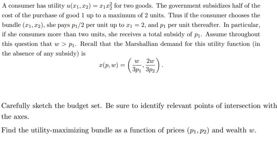 A consumer has utility u(x₁, x2) = x₁x² for two goods. The government subsidizes half of the
cost of the purchase of good 1 up to a maximum of 2 units. Thus if the consumer chooses the
bundle (1, 2), she pays p₁/2 per unit up to x₁ = 2, and p₁ per unit thereafter. In particular,
if she consumes more than two units, she receives a total subsidy of p₁. Assume throughout
this question that w > p₁. Recall that the Marshallian demand for this utility function (in
the absence of any subsidy) is
x(p, w):
=
2w
3p1' 3p2,
(3P1²
Carefully sketch the budget set. Be sure to identify relevant points of intersection with
the axes.
Find the utility-maximizing bundle as a function of prices (p₁, p2) and wealth w.